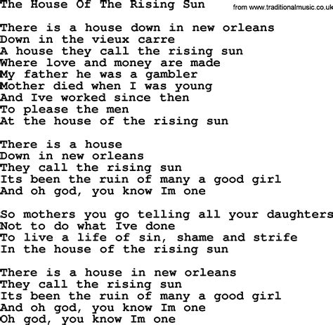 Lyrics to house of rising sun - Nov 9th 2013. Our interpretation of the song is that the protagonist is a gambling man and the "House Of The Rising Sun" a Casino in New Orleans. In the song he tells about his father being a gambling addict so maybe he adapted his father's behavior. Also the house "has been the ruin of many a poor boy" would rather speak for a Casino than a ...